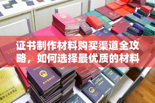 巴东证书制作材料购买渠道全攻略，如何选择最优质的材料